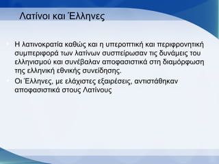Λατίνοι και Έλληνες
• Η λατινοκρατία καθώς και η υπεροπτική και περιφρονητική
συμπεριφορά των λατίνων συσπείρωσαν τις δυνάμεις του
ελληνισμού και συνέβαλαν αποφασιστικά στη διαμόρφωση
της ελληνική εθνικής συνείδησης.
• Οι Έλληνες, με ελάχιστες εξαιρέσεις, αντιστάθηκαν
αποφασιστικά στους Λατίνους
 