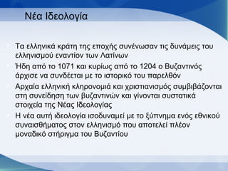 Νέα Ιδεολογία
• Τα ελληνικά κράτη της εποχής συνένωσαν τις δυνάμεις του
ελληνισμού εναντίον των Λατίνων
• Ήδη από το 1071 και κυρίως από το 1204 ο Βυζαντινός
άρχισε να συνδέεται με το ιστορικό του παρελθόν
• Αρχαία ελληνική κληρονομιά και χριστιανισμός συμβιβάζονται
στη συνείδηση των βυζαντινών και γίνονται συστατικά
στοιχεία της Νέας Ιδεολογίας
• Η νέα αυτή ιδεολογία ισοδυναμεί με το ξύπνημα ενός εθνικού
συναισθήματος στον ελληνισμό που αποτελεί πλέον
μοναδικό στήριγμα του Βυζαντίου
 
