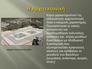 Κύριο χαρακτηριστικό της
ελληνιστικής αρχιτεκτονική
ήταν ο κοσμικός χαρακτήρας.
Περιορίστηκαν οι ναϊκές
κατασκευές και
οικοδομήθηκαν πολυτελείς
κατοικίες και κτίρια μεγάλων
διαστάσεων με πληθωρική
διακόσμηση που
εξυπηρετούσαν πρακτικούς
σκοπούς και πρόβαλαν το
μεγαλείο των βασιλέων
(γυμνάσια, ανάκτορα, αγορές,
στοές)
Αρχαία κατοικία στη Δήλο
 