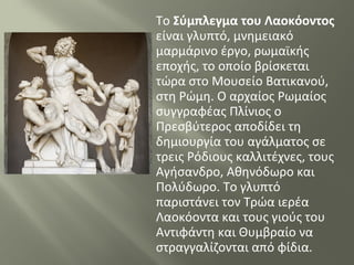 Το Σύμπλεγμα του Λαοκόοντος
είναι γλυπτό, μνημειακό
μαρμάρινο έργο, ρωμαϊκής
εποχής, το οποίο βρίσκεται
τώρα στο Μουσείο Βατικανού,
στη Ρώμη. Ο αρχαίος Ρωμαίος
συγγραφέας Πλίνιος ο
Πρεσβύτερος αποδίδει τη
δημιουργία του αγάλματος σε
τρεις Ρόδιους καλλιτέχνες, τους
Αγήσανδρο, Αθηνόδωρο και
Πολύδωρο. Το γλυπτό
παριστάνει τον Τρώα ιερέα
Λαοκόοντα και τους γιούς του
Αντιφάντη και Θυμβραίο να
στραγγαλίζονται από φίδια.
 