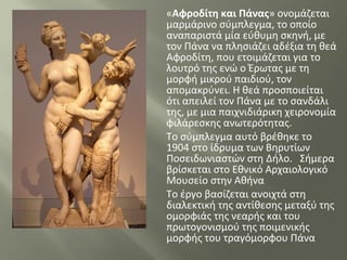«Αφροδίτη και Πάνας» ονομάζεται
μαρμάρινο σύμπλεγμα, το οποίο
αναπαριστά μία εύθυμη σκηνή, με
τον Πάνα να πλησιάζει αδέξια τη θεά
Αφροδίτη, που ετοιμάζεται για το
λουτρό της ενώ ο Έρωτας με τη
μορφή μικρού παιδιού, τον
απομακρύνει. Η θεά προσποιείται
ότι απειλεί τον Πάνα με το σανδάλι
της, με μια παιχνιδιάρικη χειρονομία
φιλάρεσκης ανωτερότητας.
Το σύμπλεγμα αυτό βρέθηκε το
1904 στο ίδρυμα των Βηρυτίων
Ποσειδωνιαστών στη Δήλο. Σήμερα
βρίσκεται στο Εθνικό Αρχαιολογικό
Μουσείο στην Αθήνα
Το έργο βασίζεται ανοιχτά στη
διαλεκτική της αντίθεσης μεταξύ της
ομορφιάς της νεαρής και του
πρωτογονισμού της ποιμενικής
μορφής του τραγόμορφου Πάνα
 