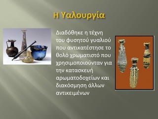 Διαδόθηκε η τέχνη
του φυσητού γυαλιού
που αντικατέστησε το
θολό χρωματιστό που
χρησιμοποιούνταν για
την κατασκευή
αρωματοδοχείων και
διακόσμηση άλλων
αντικειμένων
 