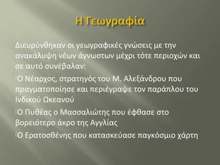 Διευρύνθηκαν οι γεωγραφικές γνώσεις με την
ανακάλυψη νέων άγνωστων μέχρι τότε περιοχών και
σε αυτό συνέβαλαν:
Ο Νέαρχος, στρατηγός του Μ. Αλεξάνδρου που
πραγματοποίησε και περιέγραψε τον παράπλου του
Ινδικού Ωκεανού
Ο Πυθέας ο Μασσαλιώτης που έφθασε στο
βορειότερο άκρο της Αγγλίας
Ο Ερατοσθένης που κατασκεύασε παγκόσμιο χάρτη
 