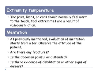 Extremity temperature
• The paws, limbs, or ears should normally feel warm
to the touch. Cool extremities are a result of
vasoconstriction.
Mentation
• As previously mentioned, evaluation of mentation
starts from a far. Observe the attitude of the
patient.
• Are there any fractures?
• Is the abdomen painful or distended?
• Is there evidence of debilitation or other signs of
disease?
 
