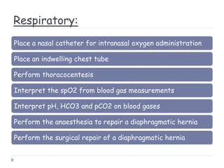 Respiratory:
Place a nasal catheter for intranasal oxygen administration
Place an indwelling chest tube
Perform thoracocentesis
Interpret the spO2 from blood gas measurements
Interpret pH, HCO3 and pCO2 on blood gases
Perform the anaesthesia to repair a diaphragmatic hernia
Perform the surgical repair of a diaphragmatic hernia
 