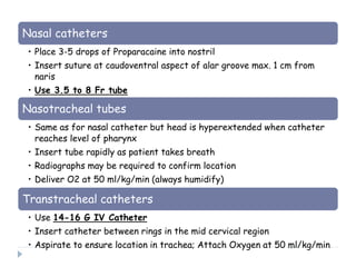 Nasal catheters
• Place 3-5 drops of Proparacaine into nostril
• Insert suture at caudoventral aspect of alar groove max. 1 cm from
naris
• Use 3.5 to 8 Fr tube
Nasotracheal tubes
• Same as for nasal catheter but head is hyperextended when catheter
reaches level of pharynx
• Insert tube rapidly as patient takes breath
• Radiographs may be required to confirm location
• Deliver O2 at 50 ml/kg/min (always humidify)
Transtracheal catheters
• Use 14-16 G IV Catheter
• Insert catheter between rings in the mid cervical region
• Aspirate to ensure location in trachea; Attach Oxygen at 50 ml/kg/min
 