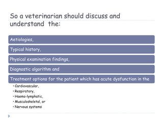So a veterinarian should discuss and
understand the:
Aetiologies,
Typical history,
Physical examination findings,
Diagnostic algorithm and
Treatment options for the patient which has acute dysfunction in the
• Cardiovascular,
• Respiratory,
• Haemo-lymphatic,
• Musculoskeletal, or
• Nervous systems
 