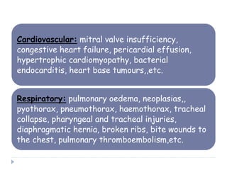 Cardiovascular: mitral valve insufficiency,
congestive heart failure, pericardial effusion,
hypertrophic cardiomyopathy, bacterial
endocarditis, heart base tumours,,etc.
Respiratory: pulmonary oedema, neoplasias,,
pyothorax, pneumothorax, haemothorax, tracheal
collapse, pharyngeal and tracheal injuries,
diaphragmatic hernia, broken ribs, bite wounds to
the chest, pulmonary thromboembolism,etc.
 