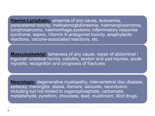 Haemo-Lymphatic: anaemia of any cause, leukaemia,
paracetamol toxicity, methaemoglobinaemia, haemangiosarcoma,
lymphosarcoma, haemorrhage,systemic inflammatory response
syndrome, sepsis, Vitamin K-antagonist toxicity, anaphylactic
reactions, vaccine-associated reactions, etc.
Musculoskeletal: lameness of any cause, repair of abdominal /
inguinal/ umbilical hernia, cellulitis, tendon and pad injuries, acute
myositis, recognition and prognosis of fractures
Neurologic: degenerative myelopathy, intervertebral disc disease,
epilepsy, meningitis, ataxia, tremors, seizures, neurotoxins
including but not limited to organophosphate, carbamate,
metaldehyde, pyrethrin, chocolate, lead, mushroom, illicit drugs.
 