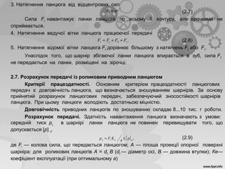 3. Натягнення ланцюга від відцентрових сил
(2.7)
Сила Fv навантажує ланки ланцюга по всьому її контуру, але зірочками не
сприймається.
4. Натягнення ведучої вітки ланцюга працюючої передачі
(2.8)
5. Натягнення відомої вітки ланцюга F2 дорівнює більшому з натягнень F0 або Fv.
Унаслідок того, що шарнір збігаючої ланки ланцюга впирається в зуб, сила F2
не передається на ланки, розміщені на зірочці.
2.7. Розрахунок передачі із роликовим приводним ланцюгом
Критерії працездатності. Основним критерієм працездатності ланцюгових
передач є довговічність ланцюга, що визначається зношуванням шарнірів. За основу
прийнятий розрахунок ланцюгових передач, забезпечуючий зносостійкості шарнірів
ланцюга. При цьому ланцюги володіють достатньою міцністю.
Довговічність приводних ланцюгів по зношуванню складає 8...10 тис. г роботи.
Розрахунок передачі. Здатність навантаження ланцюга визначають з умови:
середній тиск pц в шарнірі ланки ланцюга не повинен перевищувати того, що
допускається [р] ц,
(2.9)
де Ft — колова сила, що передається ланцюгом; А — площа проекції опорної поверхні
шарніра: для роликових ланцюгів А = d0 B (d0 — діаметр осі, В — довжина втулки); Ке—
коефіціент експлуатації (при оптимальному а)
.2
qvFv =
.01 vt FFFF ++=
[ ] ,цеtц р
A
KFp ≤=
 