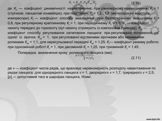 (2.10)
де КД — коефіцієнт динамічності навантаження: при рівномірному навантаженню КД = 1
(стрічкові, ланцюгові конвейєри), при поштовхах КД = 1,2...1,5 (металоріжучі верстати,
компресори); КЗ — коефіцієнт способу змазування: при безперервному змащуванні КЗ =
0,8, при регулярному краплинному КЗ = 1, при періодичному КЗ = 1,5; KΘ — коефіцієнт
нахилу передачі до горизонту (кут нахилу отримують із компоновки привода); Крег —
коефіцієнт способу регулювання натягнення ланцюга: при регулюванні положення осі
однієї із зірочок Крег = 1, при регулюванні відтяжними зірочками або нажимними
роликами Крег = 1,1, для нерегульованої передачі Крег = 1,25; Кр— коефіцієнт режиму роботи:
при однозмінній роботі Кр = 1, при двозмінній Кр = 1,25, при тризмінній Кр = 1,45.
Попереднє визначення кроку роликового ланцюга (мм):
(2.11)
де v — коефіцієнт числа рядів, що враховує нерівномірність розподілу навантаження по
рядах ланцюга: для однорядного ланцюга v = 1, дворядного v = 1,7, трирядного v = 2,5;
[р]ц — допустимий тиск в шарнірах ланцюга, Н/мм2
.
ррегзДе КККККK Θ=
[ ]
3
1
1
28
ц
e
pvz
TK
p ≥
 