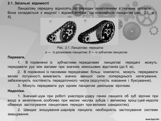 2.1. Загальні відомості
Ланцюгову передачу відносять до передач зачепленням з гнучким зв'язком.
Вона складається з ведучої і відомої зірочок, що огинаються ланцюгом (рис. 2.1, а і
б).
Рис. 2.1. Ланцюгова передача:
а — із роликовим ланцюгом; б — із зубчатим ланцюгом
Переваги.
1. В порівнянні із зубчастими передачами ланцюгові передачі можуть
передавати рух між валами при значних міжосьових відстанях (до 5 м).
2. В порівнянні із пасовими передачами: більш компактні, можуть передавати
великі потужності, вимагають значно меншої сили попереднього натягування,
забезпечують постійність передаточного числа (відсутність ковзання і буксування).
3. Можуть передавати рух одним ланцюгом декільком зірочкам.
Недоліки.
1. Значний шум при роботі унаслідок удару ланки ланцюга об зуб зірочки при
вході в зачеплення, особливо при малих числах зубців і великому кроці (цей недолік
обмежує застосування ланцюгових передач при великих швидкостях).
2. Швидке зношування шарнірів ланцюга; необхідність застосування системи
змащування.
 