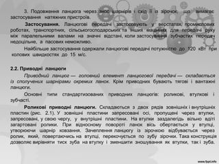 3. Подовження ланцюга через знос шарнірів і схід її із зірочок, що вимагає
застосування натяжних пристроїв.
Застосування. Ланцюгові передачі застосовують у верстатах, промислових
роботах, транспортних, сільськогосподарських та інших машинах для передачі руху
між паралельними валами на значні відстані, коли застосування зубчастих передач
недоцільне, а пасових неможливо.
Найбільше застосування одержали ланцюгові передачі потужністю до 120 кВт при
колових швидкостях до 15 м/с.
2.2. Приводні ланцюги
Приводний ланцюг — головний елемент ланцюгової передачі — складається
із сполучених шарнірами окремих ланок. Крім приводних бувають тягові і вантажні
ланцюги.
Основні типи стандартизованих приводних ланцюгів: роликові, втулкові і
зубчасті.
Роликові приводні ланцюги. Складаються з двох рядів зовнішніх і внутрішніх
пластин (рис. 2.1). У зовнішні пластини запресовані осі, пропущені через втулки,
запресовані, у свою чергу, у внутрішні пластини. На втулки заздалегідь вільно вдіті
загартовані ролики. При відносному повороті ланок вісь обертається у втулці,
утворюючи шарнір ковзання. Зачеплення ланцюгу із зірочкою відбувається через
ролик, який, повертаючись на втулці, перекочується по зубу зірочки. Така конструкція
дозволяє вирівняти тиск зуба на втулку і зменшити зношування як втулки, так і зуба.
 