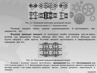 Рис. 2.2. Приводний роликовий однорядний ланцюг:
1 — сполучна ланка: 2 — перехідна ланка
Роликові ланцюги мають широке розповсюдження. Їх застосовують при
швидкостях м/с.
Втулкові приводні ланцюги по конструкції подібні роликовим, але не мають
роликів, що здешевлює ланцюг, зменшує його масу, але істотно збільшує знос
втулок ланцюга і зубів зірочок. Втулкові ланцюги застосовують в невідповідальних
передачах при м/с.
Рис. 2.3. Втулковий приводний дворядний ланцюг
Втулкові і роликові ланцюги виготовляють однорядними (рис. 2.2) і багаторядними (рис.
2.3) з числом рядів 2, 3 і 4. Багаторядний ланцюг з меншим кроком дозволяє замінити однорядний з
великим кроком і тим самим зменшити діаметри зірочок, знизити динамічні навантаження в
передачі.
 
