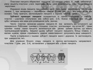 Пластини ланцюга обкреслені контуром, що нагадує цифру 8, який забезпечує
рівну міцність пластини у всіх перетинах. Кінці осей розклепують, тому ланки ланцюга
нероз'ємні.
З'єднання кінців ланцюга при парному числі його ланок виробляють сполучним
ланкою 1, при непарному — перехідною ланкою 2 (див. рис. 2.2), яке менш міцне, ніж
основні. Тому прагнуть застосовувати ланцюги з парним числом ланок.
Зубчасті приводні ланцюги складаються із ланок, складених з набору
пластин і шарнірно сполучених між собою (рис. 2.4). Кожна пластина має по два
зуба і западину між ними для розміщення зуба зірочки.
Число пластин визначає ширина ланцюга В, яка залежить від потужності, що
передаэться. Робочими гранями є площини пластин, розташовані під кутом 60°. Цими
гранями кожна ланка ланцюга вклинюється між двома зубами зірочки, що мають
трапецієвидний профіль. Завдяки цьому зубчаті ланцюги працюють більш плавно, з
малим шумом, краще сприймають ударне навантаження і допускають вищі швидкості.
Проте в порівнянні з іншими зубчасті ланцюги важчі і дорожче. Їх застосовують
при швидкостях м/с.
Для усунення бічного спаду ланцюга із зірочок застосовують направляючі
пластини 1 (див. рис. 2.4), встановлені у середині або з боків ланцюга.
Рис. 2.4. Зубчастий приводний ланцюг
 