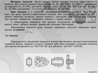 Матеріал ланцюгів. Деталі ланцюга повинні володіти високою зносостійкістю та
міцністю. Для пластин використовують сталь 45; 50; 40Х; 40ХН; 30 ХНЗА; з гартуванням
до твердості 34...41 HRC; для валів і втулок – сталь 15; 20; 15Х; 20Х та ін. при твердості
55...63 HRC; для роликів – ті ж стали при твердості 48...56 HRC.
Крок ланцюга р є основним параметром ланцюгової передачі. Чим більше
крок, тим вище здатність навантаження ланцюга, але сильніший удар ланки об зуб у
момент набігання на зірочку, менше плавність, сильніший шум, більше знос шарнірів.
При великих швидкостях приймають ланцюги з малим кроком.
У швидкохідних передачах при великих потужностях рекомендують ланцюги
малого кроку: зубчасті великої ширини або роликові багаторядні.
Максимальне значення кроку ланцюга обмежують частотою обертання малої
зірочки за умовою .
2.3. Зірочки
Працездатність ланцюгової передачі в значній мірі залежить від якості виготовлення
елементів зірочки, твердості та якості поверхні зубів. Для роликових і втулкових ланцюгів
зуби зірочок профілюють за ГОСТ 591-69, для зубчатих – за ГОСТ 13576-81.
max11 nn ≤
 