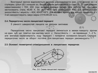 Конструкції зірочок відрізняються великою різноманітністю (рис. 2.5): дискові (а) і зі
ступицею; цільні (б) і складові (в). Ведучі зірочки виготовляють із сталі 15; 20 (при ударних
навантаженнях) і 15Х; 20Х (при великих колових силах). Для роботи без поштовхів
застосовують сталь 45;45 X; 50; 45Л; 50Л; при необхідності Рис. 2.5 забезпечувати
зносостійкість і міцність – 40Х; 45ХН; 45Г2. Для відомих зірочок при коловій швидкості v <
3 м/с використовують чавун марки СЧ18,МС28 та ін.
2.4. Передаточне число ланцюгової передачі
З рівності швидкостей ланцюга на зірочках випливає
(2.1)
Передаточне число ланцюгової передачі змінюється в межах повороту зірочки
на один зуб, що помітно при малому числі z. Непостійність і не перевищує 1...2 %,
але викликає нерівномірність ходу передачі і поперечні коливання ланцюги. Середнє
передаточне число за оборот постійне. Для ланцюгових передач рекомендують
2.5. Основні геометричні співвідношення в ланцюгових передачах
Рис. 2.6. Схема ланцюгової передачі
.
1
2
2
1
z
z
n
n
i ==
.7≤i
 