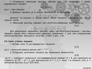 1. Оптимальну міжосьову відстань передачі (рис. 2.6) приймають з умови
довговічності ланцюга
(2.2)
де р — крок ланцюга.
2. Довжину ланцюга Lр в кроках обчислюють за формулою
(2.3)
Довжину Lр ланцюга в кроках (число ланок ланцюга) округляють до цілого
парного числа.
3. Міжосьова відстань передачі при остаточно вибраному числі кроків Lр
(2.4)
Для виключення перенатягу ланцюга через неточності виготовлення і монтажу
передачі відома вітка повинна мати невелике провисання f, для чого розрахункову
міжосьову відстань зменшують на (0,002...0,004) а (рис. 2.6).
2.6. Сили у вітках ланцюга
1. Колова сила Ft, що передається ланцюгом
(2.5)
де d — ділильний діаметр зірочки, мм.
2. Попереднє натягнення ланцюга від провисання веденої вітки
(2.6)
де kf — коефіцієнт провисання: для горизонтальних передач kf = 6, для нахилених до
горизонту до 45° – kf = 3, для вертикальних kf = 1; q — маса 1 м ланцюга, кг/м; а —
міжосьова відстань, м; g = 9,81 м/с2.
( ) .50...30 pa =
.
22
2
2
1212
a
pzzzz
p
a
Lp 




 −
+
+
+=
π
.
2
8
224
2
12
2
1212













 −
−




 −
−+
+
−=
π
zzzz
Lp
zz
Lp
p
a
d
TFt
3
102⋅=
,0 qagkF f=
 