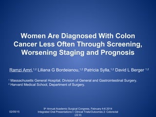 Women Are Diagnosed With Colon
Cancer Less Often Through Screening,
Worsening Staging and Prognosis
Ramzi Amri,1,2
Liliana G Bordeianou,1,2
Patricia Sylla,1,2
David L Berger 1,2
1
Massachusetts General Hospital, Division of General and Gastrointestinal Surgery.
2
Harvard Medical School, Department of Surgery.
02/05/15
9th
Annual Academic Surgical Congress, February 4-6 2014
Integrated Oral Presentations I: Clinical Trials/Outcomes 2: Colorectal
(22.9)
 