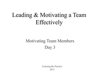 Leading & Motivating a Team
Effectively
Motivating Team Members
Day 3
Learning By Practice
2013
 