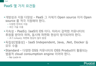 © Copyright 2015 Pivotal. All rights reserved.
13
PaaS 몇 가지 요건들
개방성과 지원 다양성 - PaaS 그 자체가 Open source 이자 Open
source 를 적극 지원해야 한다.
– 다양한 언어의 지원
– 최신 기술 수용
지속성 - PaaS는 IaaS의 OS 이다. 따라서 강력한 커뮤너티의
후원을 받아야 하며, 동시에 파편화 현상이 방지되어야 한다.
– 초기 Linux는 파편화 현상이 많이 발생
독립성(범용성) - IaaS Independent, Java, .Net, Docker 등
모두 수용
Standard - 다양한 OSS 커뮤너티의 OSS Product이 활용되는
범용적 cloud consumption engine 이어야 한다.
– No Lock-in
PaaS
 