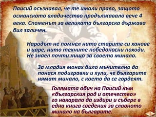 Паисий осъзнавал, че те имали право, защото
османското владичество продължавало вече 4
века. Споменът за великата българска държава
бил заличен.
Народът не помнел нито старите си ханове
и царе, нито техните победоносни походи.
Не знаел почти нищо за своето минало.
За младия монах било мъчително да
понася подигравки и хули, че българите
нямат минало, с което да се гордеят.
 