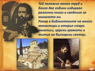 Той положил много труд и
близо две години издирвал
различни книги и сведения за
миналото ни.
Ровил в библиотеките на много
манастири и открил стари
ръкописи, царски грамоти и
жития на български светци.
 