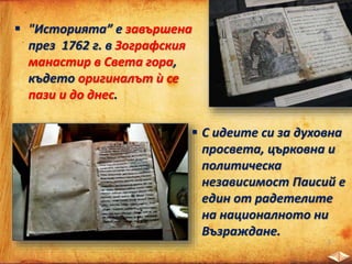  "Историята” е завършена
през 1762 г. в Зографския
манастир в Света гора,
където оригиналът ѝ се
пази и до днес.
 С идеите си за духовна
просвета, църковна и
политическа
независимост Паисий е
един от радетелите
на националното ни
Възраждане.
 