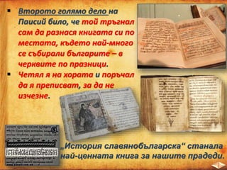  Второто голямо дело на
Паисий било, че той тръгнал
сам да разнася книгата си по
местата, където най-много
се събирали българите – в
черквите по празници.
 Четял я на хората и поръчал
да я преписват, за да не
изчезне.
„История славянобългарска“ станала
най-ценната книга за нашите прадеди.
 