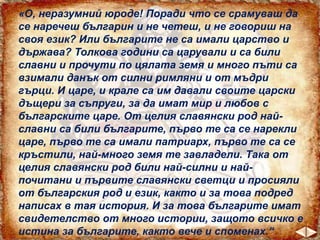 «О, неразумний юроде! Поради что се срамуваш да
се наречеш българин и не четеш, и не говориш на
своя език? Или българите не са имали царство и
държава? Толкова години са царували и са били
славни и прочути по цялата земя и много пъти са
взимали данък от силни римляни и от мъдри
гърци. И царе, и крале са им давали своите царски
дъщери за съпруги, за да имат мир и любов с
българските царе. От целия славянски род най-
славни са били българите, първо те са се нарекли
царе, първо те са имали патриарх, първо те са се
кръстили, най-много земя те завладели. Така от
целия славянски род били най-силни и най-
почитани и първите славянски светци и просияли
от българския род и език, както и за това подред
написах в тая история. И за това българите имат
свидетелство от много истории, защото всичко е
истина за българите, както вече и споменах.“
 