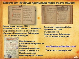 Повече от 40 души преписали това късче памет.
Кованлъшки препис, 1783 г. -
Направен от поп Стоян от с. Кованлък
(Търновско). Пази се в ръкописната
сбирка на Националната библиотека
„Св. св. Кирил и Методий“.
Еленският препис на Дойно
Граматик от 1784 г.
Съхранява се в
Националната библиотека
„Св. св. Кирил и Методий“
Преображенски
(Попгладичов) препис на
История
славянобългарска от
1809 г. Съставен е в
Преображенския
манастир край̆ Търново
http://istoriata.bg/listen/part1.html
Полезно и интересно!
 