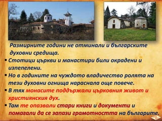 Размирните години не отминали и българските
духовни средища.
 Стотици църкви и манастири били окрадени и
изпепелени.
 Но в годините на чуждото владичество ролята на
тези духовни огнища нараснала още повече.
 В тях монасите поддържали църковния живот и
християнския дух.
 Там те опазвали и и
на българите.
 