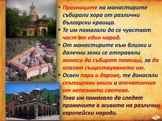  Празниците на манастирите
събирали хора от различни
български краища.
 Те им помагали да се чувстват
част от един народ.
 От манастирите към близки и
далечни земи се отправяли
монаси да събират помощи, за да
опазят съществуването им.
 Освен пари и дарове, те донасяли
скъпоценни книги и впечатления
от непознати светове.
 