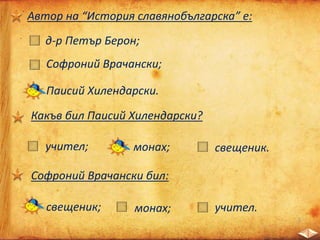 Автор на “История славянобългарска” е:
д-р Петър Берон;
Софроний Врачански;
Паисий Хилендарски.
Какъв бил Паисий Хилендарски?
учител; монах; свещеник.
Софроний Врачански бил:
свещеник; монах; учител.
 