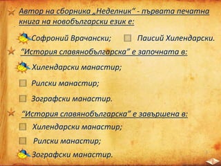 Автор на сборника „Неделник“ - първата печатна
книга на новобългарски език е:
Софроний Врачански; Паисий Хилендарски.
“История славянобългарска” е започната в:
Рилски манастир;
Хилендарски манастир;
Зографски манастир.
“История славянобългарска” е завършена в:
Зографски манастир.
Хилендарски манастир;
Рилски манастир;
 