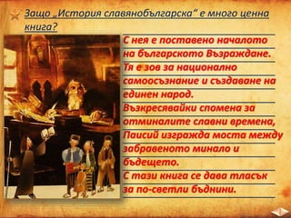 ___________________________
___________________________
___________________________
___________________________
___________________________
___________________________
___________________________
___________________________
___________________________
___________________________
___________________________
___________________________
___________________________
Защо „История славянобългарска“ е много ценна
книга?
С нея е поставено началото
на българското Възраждане.
Тя е зов за национално
самоосъзнание и създаване на
единен народ.
Възкресявайки спомена за
отминалите славни времена,
Паисий изгражда моста между
забравеното минало и
бъдещето.
С тази книга се дава тласък
за по-светли бъднини.
 