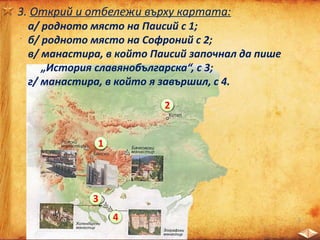 3. Открий и отбележи върху картата:
а/ родното място на Паисий с 1;
б/ родното място на Софроний с 2;
в/ манастира, в който Паисий започнал да пише
„История славянобългарска“, с 3;
г/ манастира, в който я завършил, с 4.
1
2
3
4
 