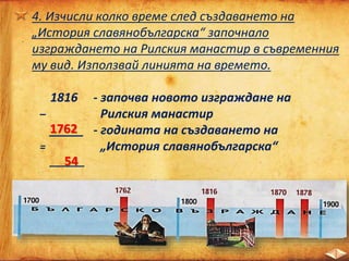4. Изчисли колко време след създаването на
„История славянобългарска“ започнало
изграждането на Рилския манастир в съвременния
му вид. Използвай линията на времето.
1816 - започва новото изграждане на
– Рилския манастир
_____ - годината на създаването на
= „История славянобългарска“
______
1762
54
 