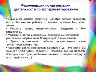 Рекомендации по организацииРекомендации по организации
деятельности по экспериментированиюдеятельности по экспериментированию
• Начинайте занятие энергично. Занятие должно проходить
так, чтобы каждый ребенок от начала до конца был занят
делом.
• Помните паузы, медлительность, безделье – бич
дисциплины.
• Увлекайте детей интересным содержанием материала,
умственным напряжением. Контролируйте темп занятия.
• Дайте возможность ребятам почувствовать свою
причастность к открытиям.
• Избегайте шаблонного начала занятий: «Тук – Тук! Кто к нам
пришел? Кукла Катя!» (варианты – Незнайка, Мишка, Карлсон;
«Сегодня у нас будет необычное занятие. Я загадаю загадку, а
вы отгадайте» и т.п.)
15
 