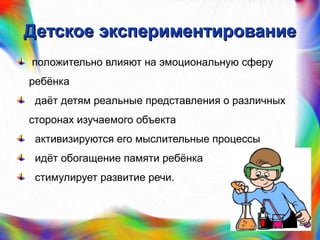 Детское экспериментированиеДетское экспериментирование
положительно влияют на эмоциональную сферу
ребёнка
даёт детям реальные представления о различных
сторонах изучаемого объекта
активизируются его мыслительные процессы
идёт обогащение памяти ребёнка
стимулирует развитие речи.
 