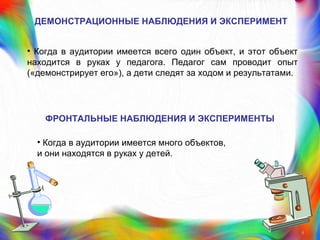 ДЕМОНСТРАЦИОННЫЕ НАБЛЮДЕНИЯ И ЭКСПЕРИМЕНТ
• Когда в аудитории имеется всего один объект, и этот объект
находится в руках у педагога. Педагог сам проводит опыт
(«демонстрирует его»), а дети следят за ходом и результатами.
9
ФРОНТАЛЬНЫЕ НАБЛЮДЕНИЯ И ЭКСПЕРИМЕНТЫ
• Когда в аудитории имеется много объектов,
и они находятся в руках у детей.
 