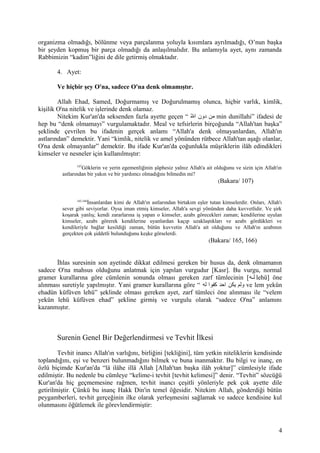 organizma olmadığı, bölünme veya parçalanma yoluyla kısımlara ayrılmadığı, O’nun başka
bir şeyden kopmuş bir parça olmadığı da anlaşılmalıdır. Bu anlamıyla ayet, aynı zamanda
Rabbimizin “kadim”liğini de dile getirmiş olmaktadır.
4. Ayet:
Ve hiçbir şey O'na, sadece O'na denk olmamıştır.
Allah Ehad, Samed, Doğurmamış ve Doğurulmamış olunca, hiçbir varlık, kimlik,
kişilik O'na nitelik ve işlerinde denk olamaz.
Nitekim Kur'an'da seksenden fazla ayette geçen “ ‫لل‬ّ‫ ه‬ ‫ا‬ ‫دون‬ ‫من‬ min dunillahi” ifadesi de
hep bu “denk olmamayı” vurgulamaktadır. Meal ve tefsirlerin birçoğunda “Allah'tan başka”
şeklinde çevrilen bu ifadenin gerçek anlamı “Allah'a denk olmayanlardan, Allah'ın
astlarından” demektir. Yani “kimlik, nitelik ve amel yönünden rütbece Allah'tan aşağı olanlar,
O'na denk olmayanlar” demektir. Bu ifade Kur'an'da çoğunlukla müşriklerin ilâh edindikleri
kimseler ve nesneler için kullanılmıştır:
107
Göklerin ve yerin egemenliğinin şüphesiz yalnız Allah'a ait olduğunu ve sizin için Allah'ın
astlarından bir yakın ve bir yardımcı olmadığını bilmedin mi?
(Bakara/ 107)
165,166
İnsanlardan kimi de Allah'ın astlarından birtakım eşler tutan kimselerdir. Onları, Allah'ı
sever gibi seviyorlar. Oysa iman etmiş kimseler, Allah'a sevgi yönünden daha kuvvetlidir. Ve şirk
koşarak yanlış; kendi zararlarına iş yapan o kimseler, azabı görecekleri zaman; kendilerine uyulan
kimseler, azabı görerek kendilerine uyanlardan kaçıp uzaklaştıkları ve azabı gördükleri ve
kendileriyle bağlar kesildiği zaman, bütün kuvvetin Allah'a ait olduğunu ve Allah'ın azabının
gerçekten çok şiddetli bulunduğunu keşke görselerdi.
(Bakara/ 165, 166)
İhlas suresinin son ayetinde dikkat edilmesi gereken bir husus da, denk olmamanın
sadece O'na mahsus olduğunu anlatmak için yapılan vurgudur [Kasr]. Bu vurgu, normal
gramer kurallarına göre cümlenin sonunda olması gereken zarf tümlecinin [‫له‬‫ل‬‫ل‬ lehü] öne
alınması suretiyle yapılmıştır. Yani gramer kurallarına göre “ ‫له‬ ‫كفوا‬ ‫احد‬ ‫يكن‬ ‫ولم‬ ve lem yekün
ehadün küfüven lehü” şeklinde olması gereken ayet, zarf tümleci öne alınması ile “velem
yekün lehü küfüven ehad” şekline girmiş ve vurgulu olarak “sadece O'na” anlamını
kazanmıştır.
Surenin Genel Bir Değerlendirmesi ve Tevhit İlkesi
Tevhit inancı Allah'ın varlığını, birliğini [tekliğini], tüm yetkin niteliklerin kendisinde
toplandığını, eşi ve benzeri bulunmadığını bilmek ve buna inanmaktır. Bu bilgi ve inanç, en
özlü biçimde Kur'an'da “lâ ilâhe illâ Allah [Allah'tan başka ilâh yoktur]” cümlesiyle ifade
edilmiştir. Bu nedenle bu cümleye “kelime-i tevhit [tevhit kelimesi]” denir. “Tevhit” sözcüğü
Kur'an'da hiç geçmemesine rağmen, tevhit inancı çeşitli yönleriyle pek çok ayette dile
getirilmiştir. Çünkü bu inanç Hakk Din'in temel öğesidir. Nitekim Allah, gönderdiği bütün
peygamberleri, tevhit gerçeğinin ilke olarak yerleşmesini sağlamak ve sadece kendisine kul
olunmasını öğütlemek ile görevlendirmiştir:
4
 