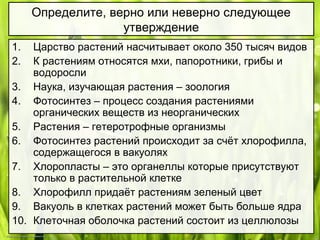 1. Царство растений насчитывает около 350 тысяч видов
2. К растениям относятся мхи, папоротники, грибы и
водоросли
3. Наука, изучающая растения – зоология
4. Фотосинтез – процесс создания растениями
органических веществ из неорганических
5. Растения – гетеротрофные организмы
6. Фотосинтез растений происходит за счёт хлорофилла,
содержащегося в вакуолях
7. Хлоропласты – это органеллы которые присутствуют
только в растительной клетке
8. Хлорофилл придаёт растениям зеленый цвет
9. Вакуоль в клетках растений может быть больше ядра
10. Клеточная оболочка растений состоит из целлюлозы
Определите, верно или неверно следующее
утверждение
 