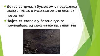 До ње се долази бушењем у подземним
налазиштима и пумпама се извлачи на
површину
Нафта се ставља у базене где се
пречишћава од механичке прљавштине
 