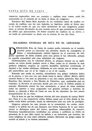 tomar.'an represalias; mas sus consejos y súplicas eran vanos; cada día
aumentaba en el corazón de su hijos el deseo de. venganza.
Entonces dió Santa Rita muestra de un verdadero amor de madre; ca-
yendo de rodillas, con los ojos bañados en lágrimas, pidió al Señor que.
si no había medio de que sus hijos desistieran de tan vengativos propó-
sitos. se sirviese llevárselos de este mundo antes de que cometieran el horren-
do delito que proyectaban. El Señor escuchó las súplicas de su sierva. y
no tardó en aumentarse su duelo con la muerte de sus dos hijos.
MILAGROSA ENTRADA DE RITA EN EL CONVENTO
D
ESLIGADA Rita de Casia de cuanto podía retenerla en el mundo,
resolvió poner en ejecución sus primeros deseos de consagrarse al
Señor, e inmediatamente solicitó ingresar en el convento de reli-
giosas agustinas de dicha ciudad; pero esta gracia le fué rehusada, porque
en aquella comunidad sólo eran admitidas las vírgenes.
Conformándose con la voluntad divina, se propuso formar en su habi-
tación un retiro donde pudiera servir a Dios, como en el claustro la más
perfecta religiosa; ocupóse en cuantos laudables ejercicios recomienda el
Apóstol a las viudas cristianas, brillando en este estado con el mismo ejem-
plo maravilloso que en el de virgen y en el de casada.
Estando una noche en oración, retumbaron tres golpes violentos dados
en la puerta, y oyó una voz que desde fuera le decía: «¡Rita! ¡Rita!» Abrió
nuestra Santa y vió ante su presencia a sus tres santos patronos: San Juan
Bautista, San Agustín y San Nicolás de Tolentino, que, cogiéndola casi en
volandas, la llevaron al convento donde por tres veces le habían negado la
entrada. Hiciéronla entrar los tres mensajeros, a pesar de estar cerradas
todas las puertas y muy aseguradas con grandes cerrojos y barrotes de
hierro, y, dejando a Rita de Casia en uno de los claustros, los tres santos
desaparecieron de su vista.
Era la hora en que las religiosas volvían del coro después de cantar Maiti-
nes. Para ir a sus respectivas celdas debían pasar por el sitio donde la hu-
milde viuda había quedado, muda de admiración ante esa serie de prodigios.
Llegaron primero las más jóvenes de la comunidad, las cuales, entre-
viendo a la pálida luz de una lámpara una forma humana de la que única-
mente se distinguía parte del rostro, quedaron sobrecogidas de espanto.
Paráronse inmediatamente; temblaban sus piernas y palidecía su rostro en
presencia de lo que ellas creían un ladrón o un fantasma; por ventura, las
otras religiosas de más edad cobraron ánimos, formaron un grupo capaz de
resistir al miedo y se fueron acercando.
 
