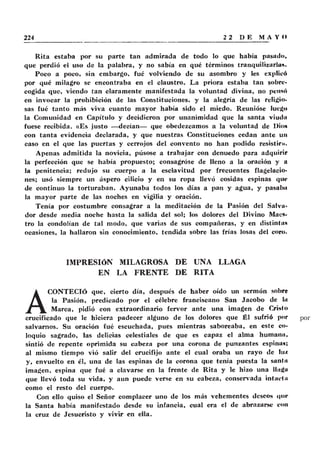Rita estaba por su parte tan admirada de todo lo que había pasad»,
que perdió el uso de la palabra, y no sabía en qué términos tranquilizarían.
Poco a poco, sin embargo, fué volviendo de su asombro y les explicó
por qué milagro se encontraba en el claustro. La priora estaba tan sobre-
cogida que, viendo tan claramente manifestada la voluntad divina, no pensó
en invocar la prohibición de las Constituciones, y la alegría de las religio-
sas fué tanto más viva cuanto mayor había sido el miedo. Reunióse luego
la Comunidad en Capítulo y decidieron por unanimidad que la santa viuda
fuese recibida. «Es justo — decían— que obedezcamos a la voluntad de Dio»
con tanta evidencia declarada, y que nuestras Constituciones cedan ante un
caso en el que las puertas y cerrojos del convento no han podido resistir».
Apenas admitida la novicia, púsose a trabajar con denuedo para adquirir
la perfección que se había propuesto; consagróse de lleno a la oración y a
la penitencia; redujo su cuerpo a la esclavitud por frecuentes flagelacio-
nes; usó siempre un áspero cilicio y en su ropa llevó cosidas espinas que
de continuo la torturaban. Ayunaba todos los días a pan y agua, y pasaba
la mayor parte de las noches en vigilia y oración.
Tenía por costumbre consagrar a la meditación de la Pasión del Salva-
dor desde media noche hasta la salida del sol; los dolores del Divino Maes-
tro la condolían de tal modo, que varias de sus compañeras, y en distinta»
ocasiones, la hallaron sin conocimiento, tendida sobre las frías losas del coro.
IMPRESIÓN MILAGROSA DE UNA LLAGA
EN LA FRENTE DE RITA
A
CONTECIÓ que, cierto día, después de haber oído un sermón sobre
la Pasión, predicado por el célebre franciscano San Jacobo de Iii
Marca, pidió con extraordinario fervor ante una imagen de Cristo
crucificado que le hiciera padecer alguno de los dolores que Él sufrió por
salvarnos. Su oración fué escuchada, pues mientras saboreaba, en este co-
loquio sagrado, las delicias celestiales de que es capaz el alma humanii,
sintió de repente oprimida su cabeza por una corona de punzantes espina»;
al mismo tiempo vió salir del crucifijo ante el cual oraba un rayo de lu/.
y, envuelto en él, una de las espinas de la corona que tema puesta la sania
imagen, espina que fué a clavarse en la frente de Rita y le hizo una llaga
que llevó toda su vida, y aun puede verse en su cabeza, conservada intacta
como el resto del cuerpo.
Con ello quiso el Señor complacer uno de los más vehementes deseos que
la Santa había manifestado desde su infancia, cual era el de abrazarse con
la cruz de Jesucristo y vivir en ella.
 