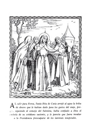 A
L salir para R om a, Santa R ita de Casia arrojó al agua la bolsa
de dinero que le habían dado para los gastos del viaje, por-
, siguiendo el consejo del Salmista, había confiado a D ios el
• mdado de su cotidiano sustento, y le parecía que fuera insultar
a la Providencia preocuparse de los intereses temporales.
 
