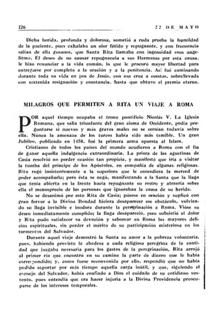 Dicha herida, profunda y dolorosa, sometió a ruda prueba la humildad
de la paciente, pues exhalaba un olor fétido y repugnante, y con frecuencia
salían de ella gusanos, que Santa Rita llamaba con ingenuidad «sus ange-
litos». El deseo de no causar repugnancia a sus Hermanas por esta causa,
le hizo renunciar a la vida común. lo que le procuró mayor libertad para
entregarse por completo a la oración y a la penitencia. As! fué caminando
durante toda su vida en pos de Jesús, con esa cruz a cuestas, sobrellevada
con sostenida resignación y constancia, hasta que obtuvo el premio eterno.
MILAGROS QUE PERMITEN A RITA UN VIAJE A ROMA
OR aquel tiempo ocupaba el trono pontificio Nicolás V. La Iglesia
Romana, que salía triunfante del gran cisma de Occidente, podía pre-
guntarse si nuevos y más graves males no se cernían todavía sobre
ella. Nunca la amenaza de los turcos había sido más temible. Un gran
Jubileo, publicado en 1450, fué la primera arma opuesta al Islam.
Cristianos de todos los países del mundo acudieron a Roma con el fin
de ganar aquella indulgencia extraordinaria. La priora de las agustinas de
Casia resolvió no perder ocasión tan propicia, y manifestó que iría a visitar
la tumba del príncipe de los Apóstoles, en compañía de algunas religiosas.
Rita rogó insistentemente a la superiora que le concediera la merced de
poder acompañarla; pero ésta se negó, manifestando a la Santa que la llaga
que tenía abierta en la frente hacía repugnante su rostro y atraería sobre
ella el menosprecio de las personas que ignoraban la causa de su herida.
No se desanimó por esto Rita de Casia; púsose en oración y suplicó con
gran fervor a la Divina Bondad hiciera desaparecer ese obstáculo, volvien-
do su llaga invisible e inodora durante la peregrinación a Roma. Vióse su
deseo inmediatamente cumplido; la llaga desapareció, pero subsistió el dolor
y Rita pudo satisfacer su devoción y saborear en Roma las mayores deli-
cias espirituales, sin perder el mérito de su participación misteriosa en los
tormentos del Salvador.
Durante aquel viaje demostró la Santa su amor a la pobreza voluntaria,
pues, habiendo provisto la abadesa a cada religiosa peregrina de la canti-
dad que juzgaba necesaria para los gastos de la peregrinación, Rita arrojó
al primer río que. encontró en su camino la parte de dinero que le había
correspondido; y, como fuese reconvenida por ello, respondió que no había
pedido soportar por más tiempo aquella carga inútil, y que, siguiendo el
consejo del Salvador, había confiado a Dios el cuidado de su cotidiano sus-
tento, pues entendía que era hacer injuria a la Divina Providencia preocu-
parse de los intereses temporales.
 