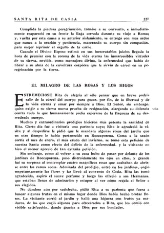 Cumplida la piadosa peregrinación, tornóse a su convento, e inmediata-
mente reapareció en su frente la llaga cerrada durante su viaje a Roma;
y, vuelta por esta causa a su anterior aislamiento, se entregó con más ardor
que nunca a la oración y penitencia, macerando su cuerpo sin compasión,
para mejor reprimir el orgullo de la carne.
Cuando el Divino Esposo estimó en sus inescrutables juicios llegada la
hora de premiar con la corona de la vida eterna las inmarcesibles virtudes
de su sierva, envióle, como mensajero divino, la enfermedad que había de
librar a su alma de la envoltura corpórea que le sirvió de cárcel en su pe-
regrinación por la tierra.
EL MILAGRO DE LAS ROSAS Y LOS HIGOS
E
STREMECIÓSE Rita de alegría al sólo pensar que en breve podría
salir de la cárcel del cuerpo para gozar, por fin, de la libertad y de
la vida eterna y amar por siempre a Dios. El Señor, sin embargo,
quiso exigir a su sierva nueva prueba de resignación, alargando su dolencia
contra todo lo que humanamente podía esperarse de la flaqueza de su des-
medrado cuerpo.
Muchos y extraordinarios prodigios hicieron más patente la santidad de
Rita. Cierto día fué a visitarla una parienta suya; Rita le agradeció la vi-
sita y al despedirse le pidió que le mandara algunas rosas del jardín que
en otro tiempo le había pertenecido en Roecaporcna. Como a la sazón
corría el mes de enero, el más crudo del invierno, se tomó esta petición de
nuestra Santa como efecto del delirio de la enfermedad, y la visitante no
hizo el menor aprecio de tan extraña petición.
Sin embargo, como al volver a su casa hubo de pasar por delante de los
jardines de Roccaporena, puso distraídamente los ojos en ellos, y grande
fué su sorpresa al contemplar cuatro magníficas rosas que acababan de abrir-
se entre las ramas secas. Admirada del prodigio, entró en los jardines, cogió
respetuosamente las flores y las llevó al convento de Casia. Rita las tomó
agradecida, aspiró el suave perfume y luego las ofreció a sus Hermanas,
que estaban llenas de admiración y estupor al ver cómo regala el Señor a
sus elegidos.
No dándose aún por satisfecha, pidió Rita a su parienta que fuera a
buscar algunas frutas en el mismo lugar donde Dios había hecho brotar flo-
res. La visitante corrió al jardín y halló una higuera con frutos ya ma-
duros, de los que cogió algunos para ofrecérselos a Rita, que los comió con
visible satisfacción, dando gracias a Dios por sus bondades.
 