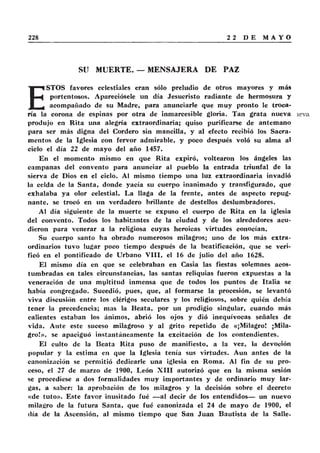 SU MUERTE. — MENSAJERA DE PAZ
E
STOS favores celestiales eran sólo preludio de otros mayores y más
portentosos. Apareciósele un día Jesucristo radiante de hermosura y
acompañado de su Madre, para anunciarle que muy pronto le troca-
ría la corona de espinas por otra de inmarcesible gloria. Tan grata nueva
produjo en Rita una alegría extraordinaria; quiso purificarse de antemano
para ser más digna del Cordero sin mancilla, y al efecto recibió los Sacra-
mentos de la Iglesia con fervor admirable, y poco después voló su alma al
ciclo el día 22 de mayo del año 1457.
En el momento mismo en que Rita expiró, voltearon los ángeles las
campanas del convento para anunciar al pueblo la entrada triunfal de la
sierva de Dios en el cielo. Al mismo tiempo una luz extraordinaria invadió
la celda de la Santa, donde yacía su cuerpo inanimado y transfigurado, que
exhalaba ya olor celestial. La llaga de la frente, antes de aspecto repug-
nante, se trocó en un verdadero brillante de destellos deslumbradores.
Al día siguiente de la muerte se expuso el cuerpo de Rita en la iglesia
del convento. Todos los habitantes de la ciudad y de los alrededores acu-
dieron para venerar a la religiosa cuyas heroicas virtudes conocían.
Su cuerpo santo ha obrado numerosos milagros; uno de los más extra-
ordinarios tuvo lugar poco tiempo después de la beatificación, que se veri-
ficó en el pontificado de Urbano V III, el 16 de julio del año 1628.
El mismo día en que se celebraban en Casia las fiestas solemnes acos-
tumbradas en tales circunstancias, las santas reliquias fueron expuestas a la
veneración de una myltitud inmensa que de todos los puntos de Italia se
había congregado. Sucedió, pues, que, al formarse la procesión, se levantó
viva discusión entre los clérigos seculares y los religiosos, sobre quién debía
tener la precedencia; mas la Beata, por un prodigio singular, cuando más
calientes estaban los ánimos, abrió los ojos y dió inequívocas señales de
vida. Ante este suceso milagroso y al grito repetido de «¡Milagro! ¡Mila-
gro!», se apaciguó instantáneamente la excitación de los contendientes.
El culto de la Beata Rita puso de manifiesto, a la vez, la devoción
popular y la estima en que la Iglesia tenía sus virtudes. Aun antes de la
canonización se permitió dedicarle una iglesia en Roma. Al fin de su pro-
ceso, el 27 de marzo de 1900, León X III autorizó que en la misma sesión
se procediese a dos formalidades muy importantes y de ordinario muy lar-
gas, a saber: la aprobación de los milagros y la decisión sobre el decreto
«de tuto». Este favor inusitado fué — al decir de los entendidos— un nuevo
milagro de la futura Santa, que fué canonizada el 24 de mayo de 1900, el
día de la Ascensión, al mismo tiempo que San Juan Bautista de la Salle.
 